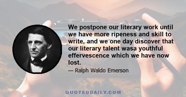 We postpone our literary work until we have more ripeness and skill to write, and we one day discover that our literary talent wasa youthful effervescence which we have now lost.