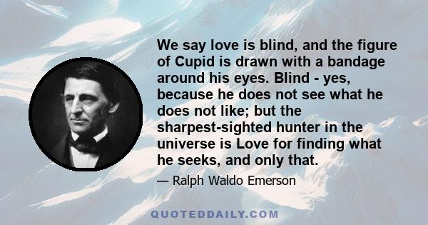 We say love is blind, and the figure of Cupid is drawn with a bandage around his eyes. Blind - yes, because he does not see what he does not like; but the sharpest-sighted hunter in the universe is Love for finding what 