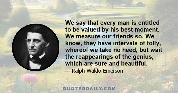 We say that every man is entitled to be valued by his best moment. We measure our friends so. We know, they have intervals of folly, whereof we take no heed, but wait the reappearings of the genius, which are sure and