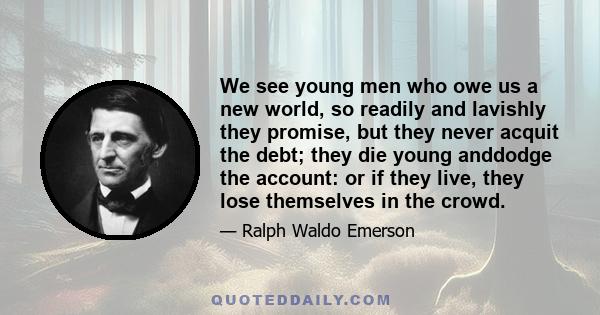 We see young men who owe us a new world, so readily and lavishly they promise, but they never acquit the debt; they die young anddodge the account: or if they live, they lose themselves in the crowd.