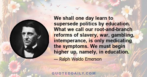 We shall one day learn to supersede politics by education. What we call our root-and-branch reforms of slavery, war, gambling, intemperance, is only medicating the symptoms. We must begin higher up, namely, in education.