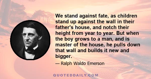 We stand against fate, as children stand up against the wall in their father's house, and notch their height from year to year. But when the boy grows to a man, and is master of the house, he pulls down that wall and