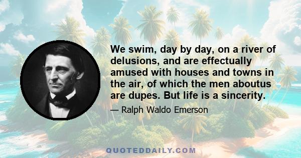 We swim, day by day, on a river of delusions, and are effectually amused with houses and towns in the air, of which the men aboutus are dupes. But life is a sincerity.