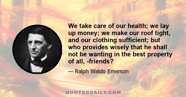 We take care of our health; we lay up money; we make our roof tight, and our clothing sufficient; but who provides wisely that he shall not be wanting in the best property of all, -friends?