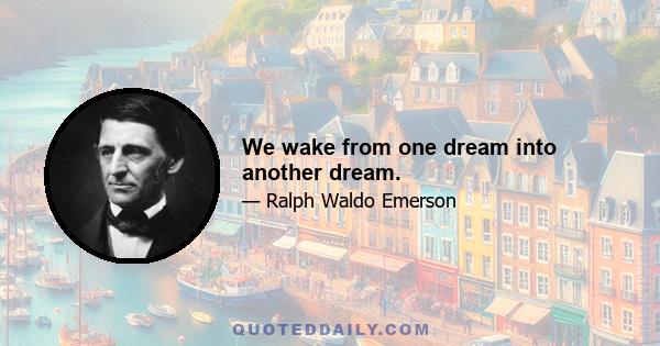 We wake from one dream into another dream.