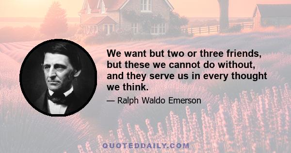 We want but two or three friends, but these we cannot do without, and they serve us in every thought we think.