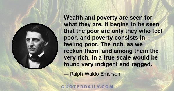 Wealth and poverty are seen for what they are. It begins to be seen that the poor are only they who feel poor, and poverty consists in feeling poor. The rich, as we reckon them, and among them the very rich, in a true