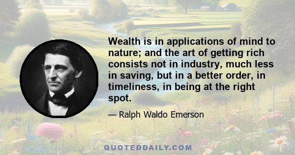 Wealth is in applications of mind to nature; and the art of getting rich consists not in industry, much less in saving, but in a better order, in timeliness, in being at the right spot.