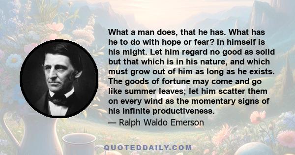 What a man does, that he has. What has he to do with hope or fear? In himself is his might. Let him regard no good as solid but that which is in his nature, and which must grow out of him as long as he exists. The goods 