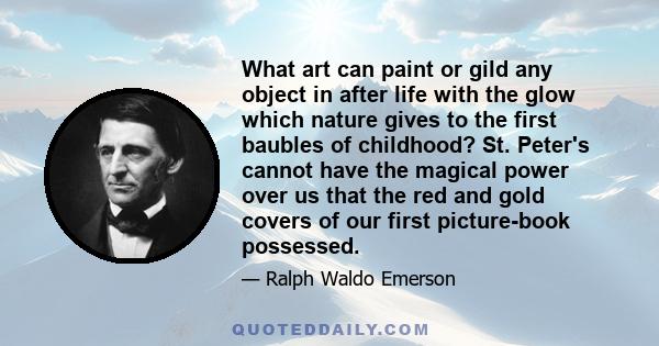 What art can paint or gild any object in after life with the glow which nature gives to the first baubles of childhood? St. Peter's cannot have the magical power over us that the red and gold covers of our first