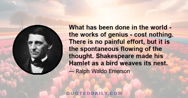 What has been done in the world - the works of genius - cost nothing. There is no painful effort, but it is the spontaneous flowing of the thought. Shakespeare made his Hamlet as a bird weaves its nest.