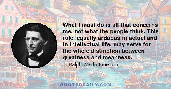 What I must do is all that concerns me, not what the people think. This rule, equally arduous in actual and in intellectual life, may serve for the whole distinction between greatness and meanness.