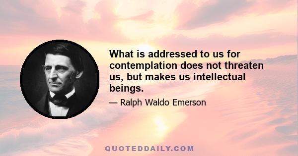 What is addressed to us for contemplation does not threaten us, but makes us intellectual beings.