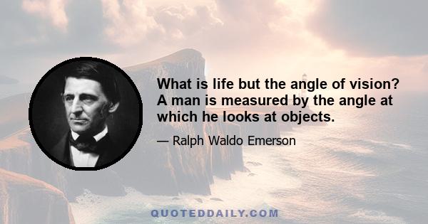 What is life but the angle of vision? A man is measured by the angle at which he looks at objects.