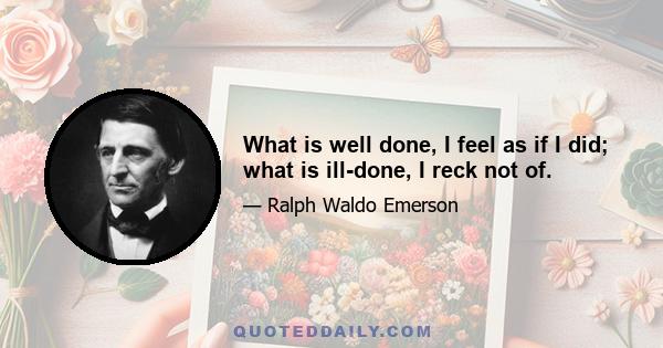 What is well done, I feel as if I did; what is ill-done, I reck not of.