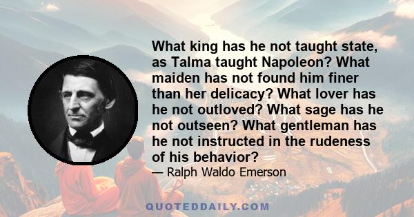 What king has he not taught state, as Talma taught Napoleon? What maiden has not found him finer than her delicacy? What lover has he not outloved? What sage has he not outseen? What gentleman has he not instructed in