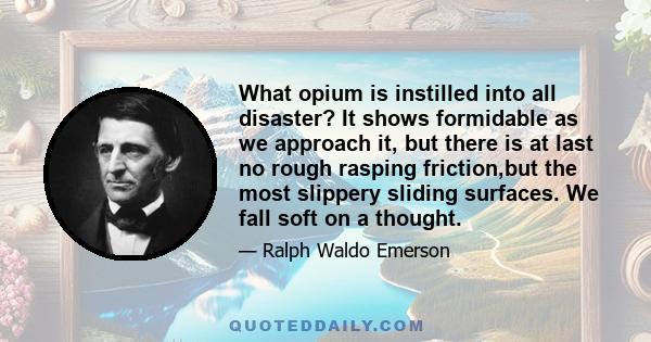 What opium is instilled into all disaster? It shows formidable as we approach it, but there is at last no rough rasping friction,but the most slippery sliding surfaces. We fall soft on a thought.