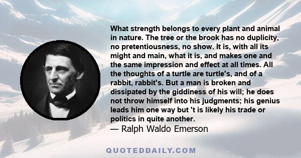 What strength belongs to every plant and animal in nature. The tree or the brook has no duplicity, no pretentiousness, no show. It is, with all its might and main, what it is, and makes one and the same impression and