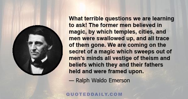 What terrible questions we are learning to ask! The former men believed in magic, by which temples, cities, and men were swallowed up, and all trace of them gone. We are coming on the secret of a magic which sweeps out