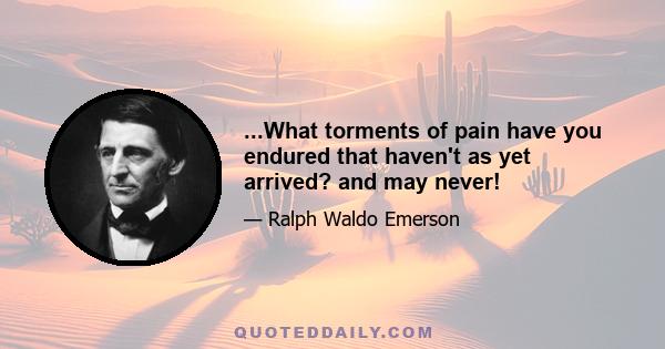 ...What torments of pain have you endured that haven't as yet arrived? and may never!