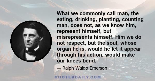 What we commonly call man, the eating, drinking, planting, counting man, does not, as we know him, represent himself, but misrepresents himself. Him we do not respect, but the soul, whose organ he is, would he let it