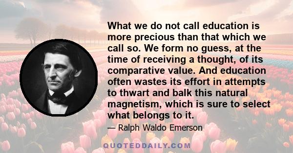 What we do not call education is more precious than that which we call so. We form no guess, at the time of receiving a thought, of its comparative value. And education often wastes its effort in attempts to thwart and