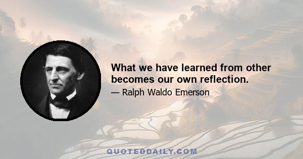 What we have learned from other becomes our own reflection.