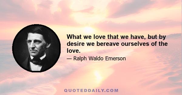 What we love that we have, but by desire we bereave ourselves of the love.