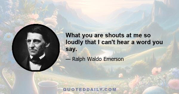 What you are shouts at me so loudly that I can't hear a word you say.