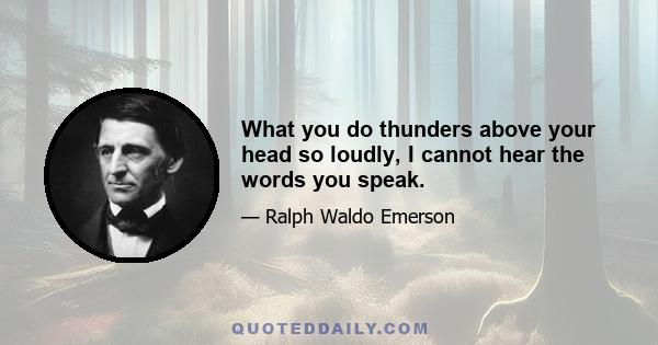 What you do thunders above your head so loudly, I cannot hear the words you speak.