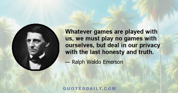 Whatever games are played with us, we must play no games with ourselves, but deal in our privacy with the last honesty and truth.