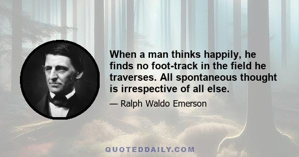 When a man thinks happily, he finds no foot-track in the field he traverses. All spontaneous thought is irrespective of all else.