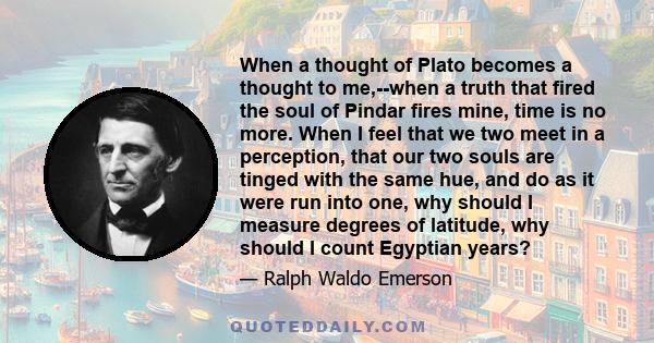 When a thought of Plato becomes a thought to me,--when a truth that fired the soul of Pindar fires mine, time is no more. When I feel that we two meet in a perception, that our two souls are tinged with the same hue,