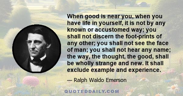 When good is near you, when you have life in yourself, it is not by any known or accustomed way; you shall not discern the foot-prints of any other; you shall not see the face of man; you shall not hear any name; the