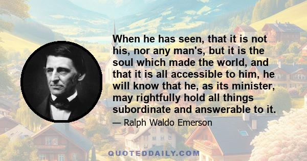 When he has seen, that it is not his, nor any man's, but it is the soul which made the world, and that it is all accessible to him, he will know that he, as its minister, may rightfully hold all things subordinate and