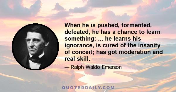 When he is pushed, tormented, defeated, he has a chance to learn something; ... he learns his ignorance, is cured of the insanity of conceit; has got moderation and real skill.