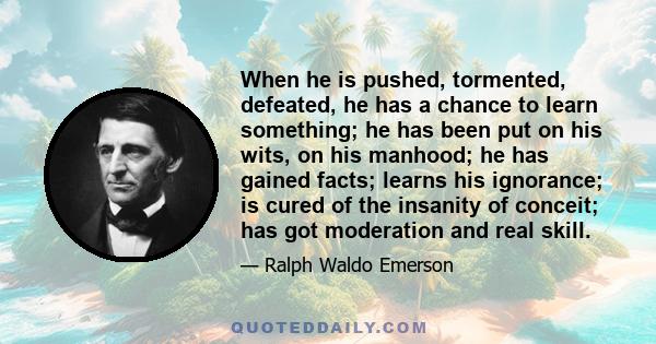 When he is pushed, tormented, defeated, he has a chance to learn something; he has been put on his wits, on his manhood; he has gained facts; learns his ignorance; is cured of the insanity of conceit; has got moderation 