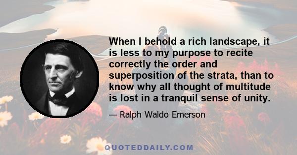 When I behold a rich landscape, it is less to my purpose to recite correctly the order and superposition of the strata, than to know why all thought of multitude is lost in a tranquil sense of unity.