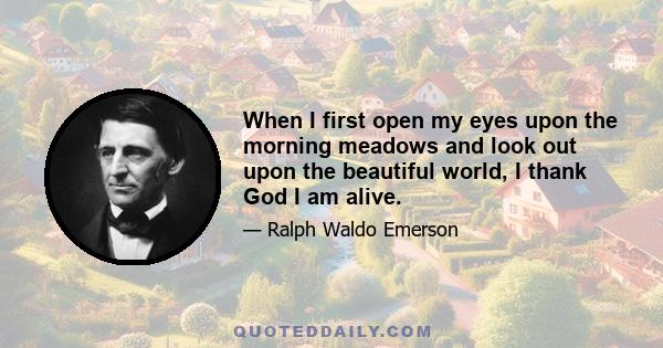 When I first open my eyes upon the morning meadows and look out upon the beautiful world, I thank God I am alive.