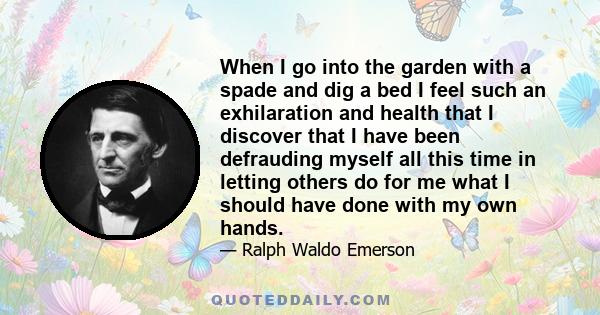 When I go into the garden with a spade and dig a bed I feel such an exhilaration and health that I discover that I have been defrauding myself all this time in letting others do for me what I should have done with my