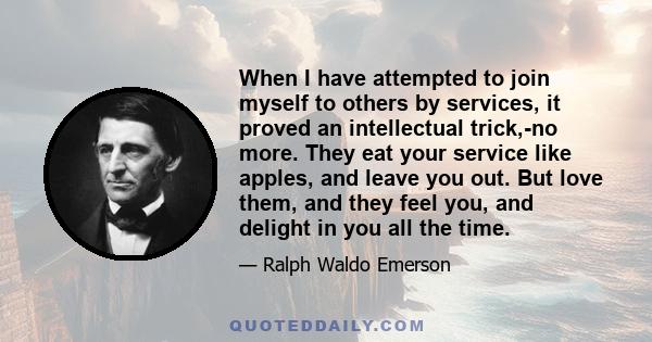 When I have attempted to join myself to others by services, it proved an intellectual trick,-no more. They eat your service like apples, and leave you out. But love them, and they feel you, and delight in you all the