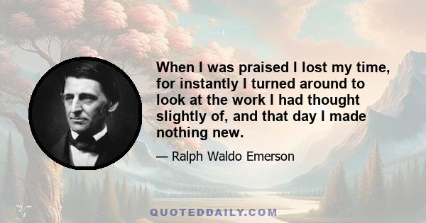 When I was praised I lost my time, for instantly I turned around to look at the work I had thought slightly of, and that day I made nothing new.