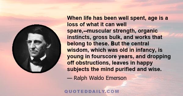 When life has been well spent, age is a loss of what it can well spare,--muscular strength, organic instincts, gross bulk, and works that belong to these. But the central wisdom, which was old in infancy, is young in