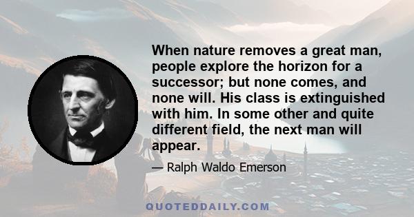 When nature removes a great man, people explore the horizon for a successor; but none comes, and none will. His class is extinguished with him. In some other and quite different field, the next man will appear.