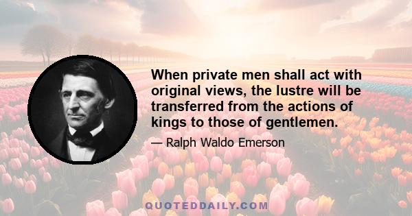 When private men shall act with original views, the lustre will be transferred from the actions of kings to those of gentlemen.