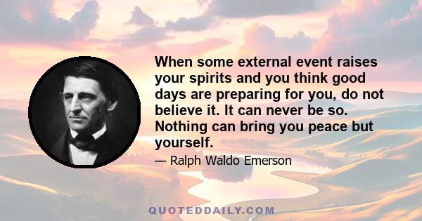 When some external event raises your spirits and you think good days are preparing for you, do not believe it. It can never be so. Nothing can bring you peace but yourself.