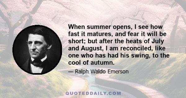 When summer opens, I see how fast it matures, and fear it will be short; but after the heats of July and August, I am reconciled, like one who has had his swing, to the cool of autumn.