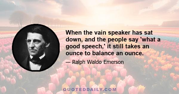 When the vain speaker has sat down, and the people say 'what a good speech,' it still takes an ounce to balance an ounce.