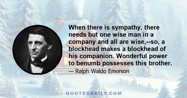 When there is sympathy, there needs but one wise man in a company and all are wise,--so, a blockhead makes a blockhead of his companion. Wonderful power to benumb possesses this brother.