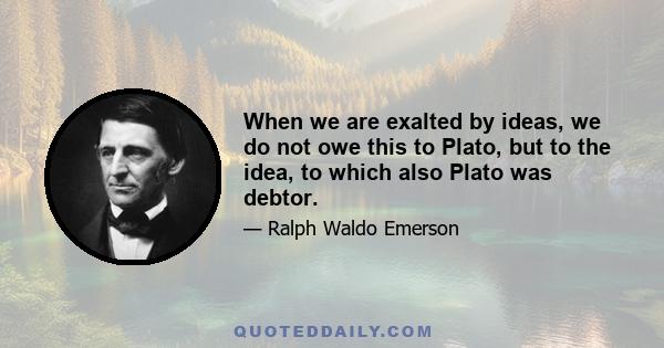 When we are exalted by ideas, we do not owe this to Plato, but to the idea, to which also Plato was debtor.